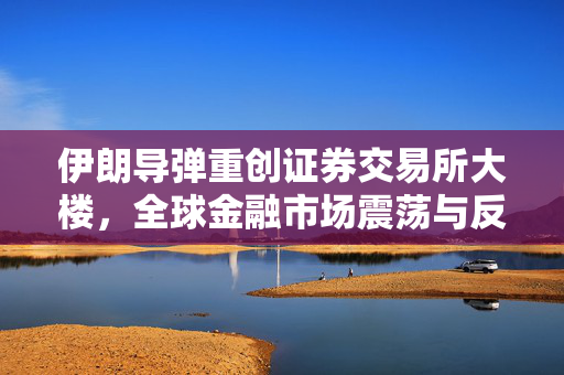 伊朗导弹重创证券交易所大楼，全球金融市场震荡与反思