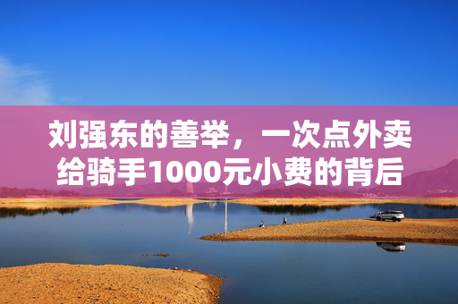 刘强东的善举，一次点外卖给骑手1000元小费的背后故事