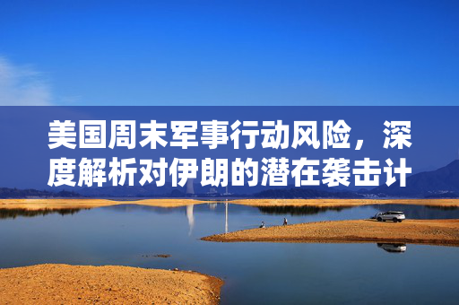 美国周末军事行动风险，深度解析对伊朗的潜在袭击计划