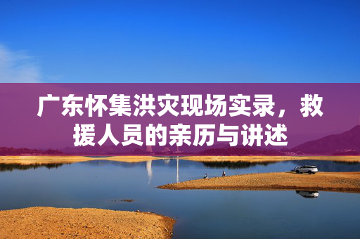 广东怀集洪灾现场实录，救援人员的亲历与讲述