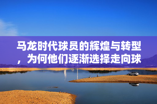 马龙时代球员的辉煌与转型，为何他们逐渐选择走向球场而非教练席？