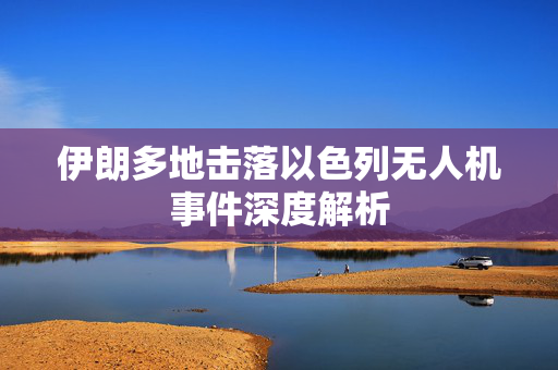 伊朗多地击落以色列无人机事件深度解析