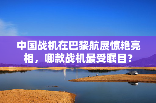 中国战机在巴黎航展惊艳亮相，哪款战机最受瞩目？