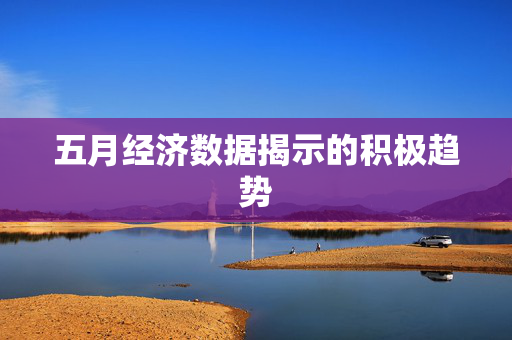 五月经济数据揭示的积极趋势