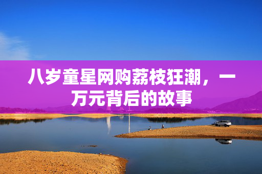 八岁童星网购荔枝狂潮，一万元背后的故事