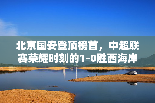 北京国安登顶榜首，中超联赛荣耀时刻的1-0胜西海岸队