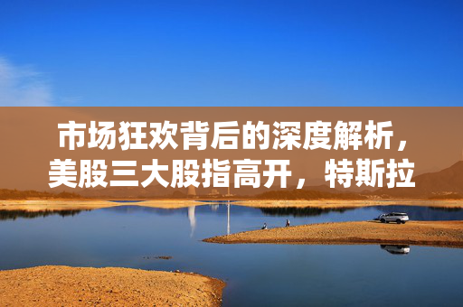 市场狂欢背后的深度解析，美股三大股指高开，特斯拉涨超7%