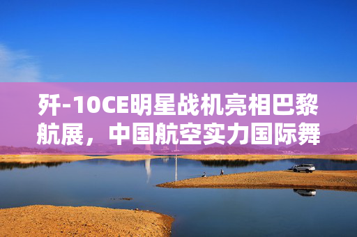 歼-10CE明星战机亮相巴黎航展，中国航空实力国际舞台大放异彩