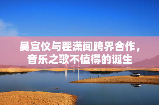 吴宣仪与翟潇闻跨界合作，音乐之歌不值得的诞生