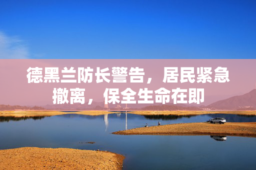 德黑兰防长警告，居民紧急撤离，保全生命在即