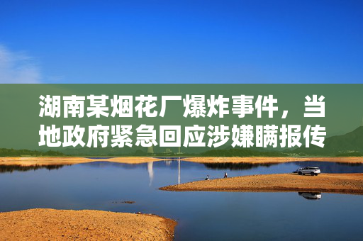 湖南某烟花厂爆炸事件，当地政府紧急回应涉嫌瞒报传闻