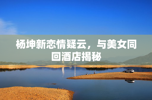 杨坤新恋情疑云，与美女同回酒店揭秘