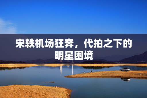 宋轶机场狂奔，代拍之下的明星困境