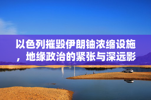 以色列摧毁伊朗铀浓缩设施，地缘政治的紧张与深远影响