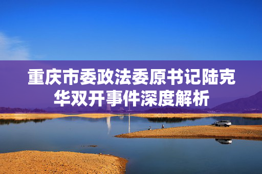 重庆市委政法委原书记陆克华双开事件深度解析