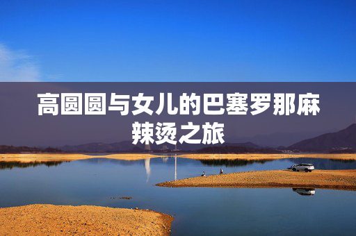 高圆圆与女儿的巴塞罗那麻辣烫之旅