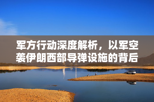 军方行动深度解析，以军空袭伊朗西部导弹设施的背后真相