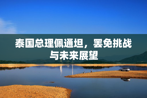 泰国总理佩通坦，罢免挑战与未来展望