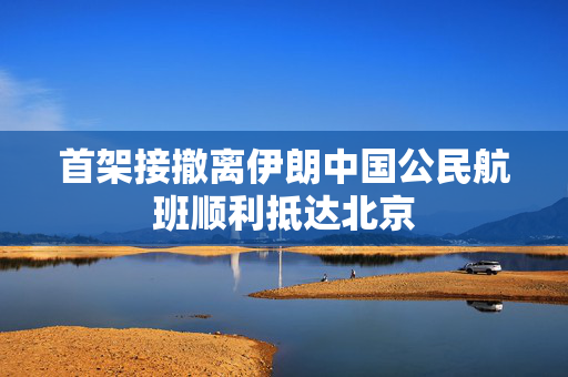 首架接撤离伊朗中国公民航班顺利抵达北京