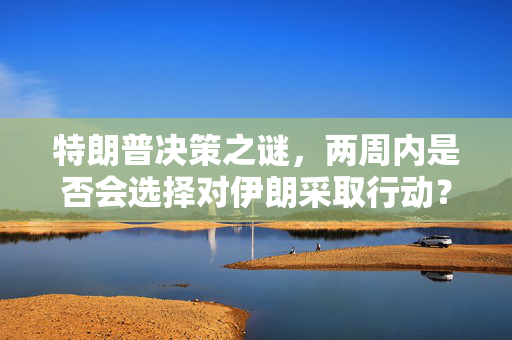特朗普决策之谜，两周内是否会选择对伊朗采取行动？
