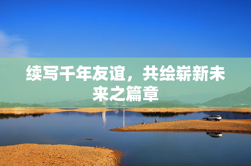 续写千年友谊，共绘崭新未来之篇章