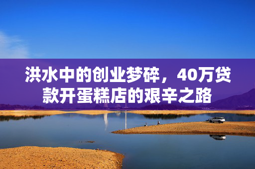 洪水中的创业梦碎，40万贷款开蛋糕店的艰辛之路