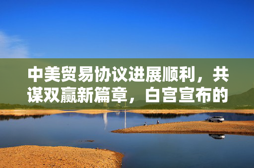 中美贸易协议进展顺利，共谋双赢新篇章，白宫宣布的积极消息