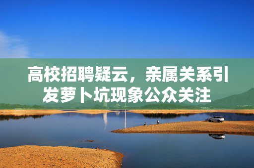 高校招聘疑云，亲属关系引发萝卜坑现象公众关注