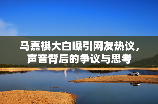 马嘉祺大白嗓引网友热议，声音背后的争议与思考