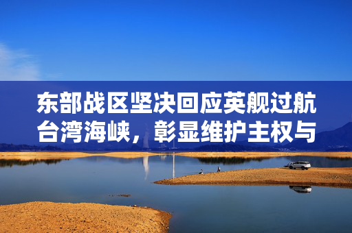 东部战区坚决回应英舰过航台湾海峡，彰显维护主权与和平稳定的坚定立场