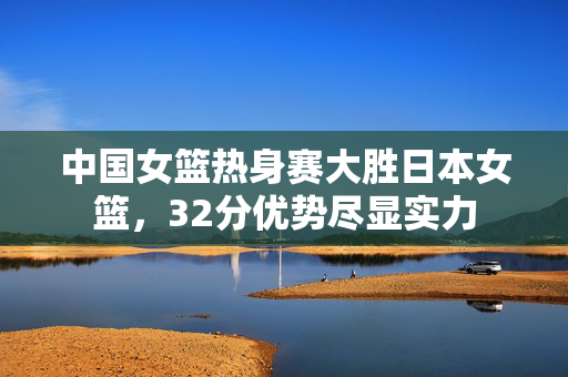 中国女篮热身赛大胜日本女篮，32分优势尽显实力