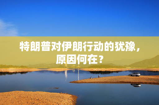 特朗普对伊朗行动的犹豫，原因何在？