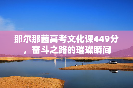 那尔那茜高考文化课449分，奋斗之路的璀璨瞬间