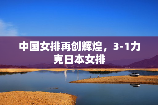 中国女排再创辉煌，3-1力克日本女排