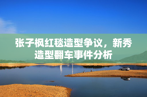 张子枫红毯造型争议，新秀造型翻车事件分析