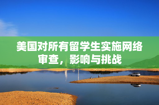 美国对所有留学生实施网络审查，影响与挑战