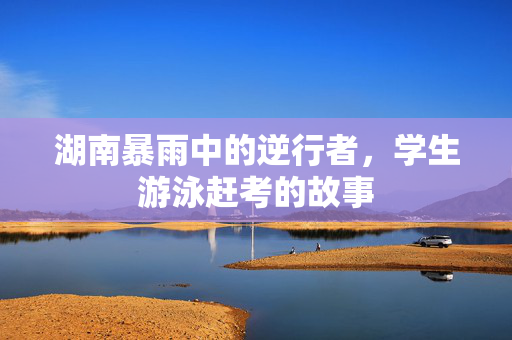湖南暴雨中的逆行者，学生游泳赶考的故事