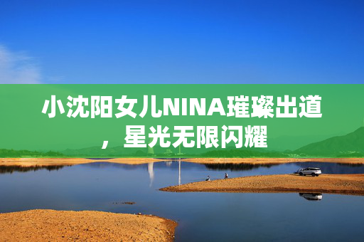 小沈阳女儿NINA璀璨出道，星光无限闪耀