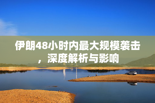 伊朗48小时内最大规模袭击，深度解析与影响