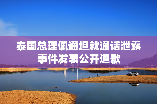 泰国总理佩通坦就通话泄露事件发表公开道歉