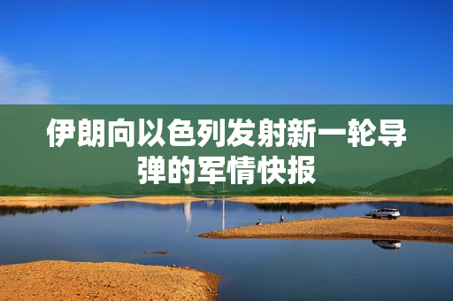 伊朗向以色列发射新一轮导弹的军情快报
