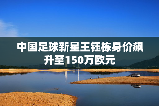 中国足球新星王钰栋身价飙升至150万欧元