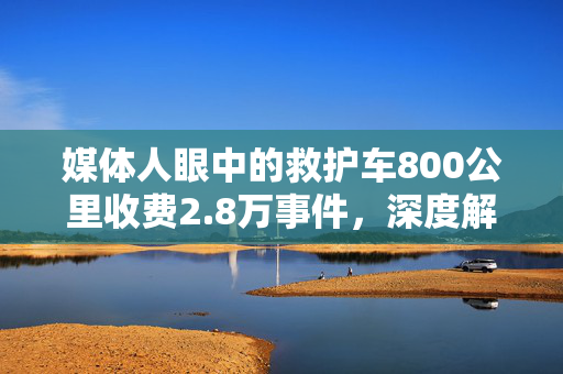 媒体人眼中的救护车800公里收费2.8万事件，深度解析与舆论探讨