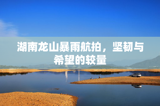 湖南龙山暴雨航拍，坚韧与希望的较量