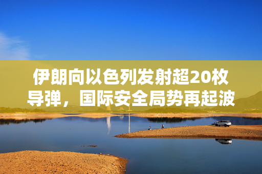 伊朗向以色列发射超20枚导弹，国际安全局势再起波澜