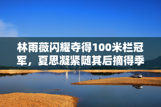 林雨薇闪耀夺得100米栏冠军，夏思凝紧随其后摘得季军荣誉