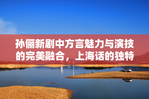 孙俪新剧中方言魅力与演技的完美融合，上海话的独特韵味