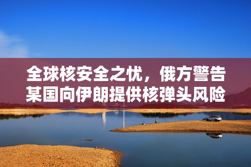 全球核安全之忧，俄方警告某国向伊朗提供核弹头风险分析