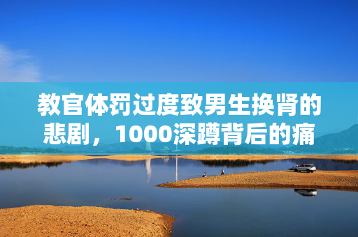 教官体罚过度致男生换肾的悲剧，1000深蹲背后的痛苦与挣扎