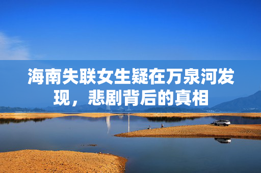 海南失联女生疑在万泉河发现，悲剧背后的真相